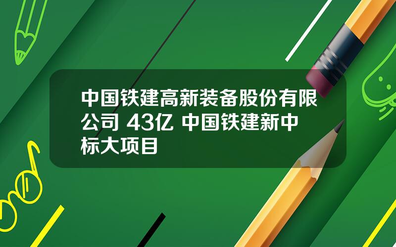 中国铁建高新装备股份有限公司 43亿 中国铁建新中标大项目